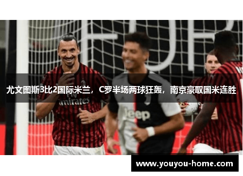 尤文图斯3比2国际米兰，C罗半场两球狂轰，南京豪取国米连胜